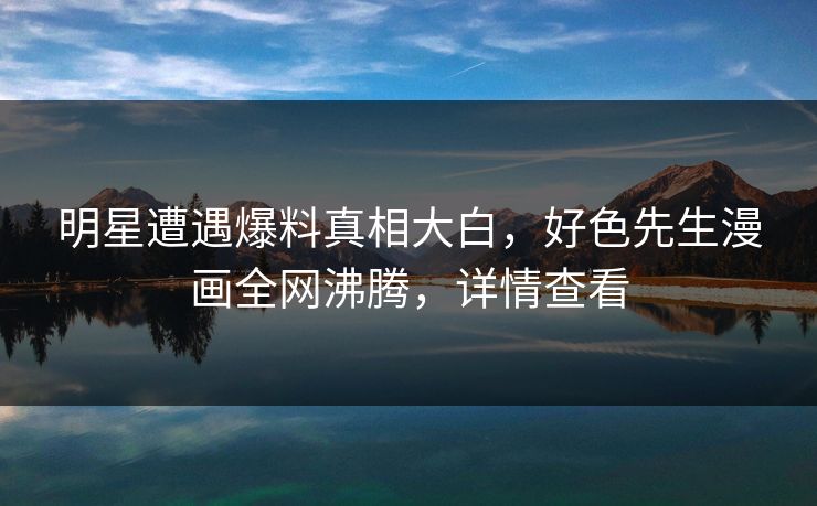 明星遭遇爆料真相大白，好色先生漫画全网沸腾，详情查看