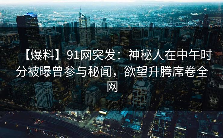 【爆料】91网突发：神秘人在中午时分被曝曾参与秘闻，欲望升腾席卷全网