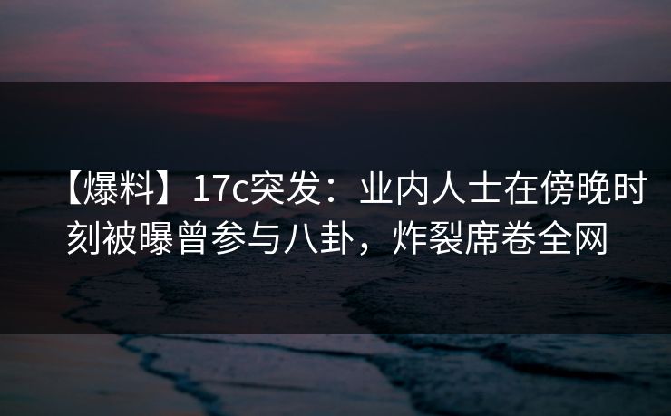 【爆料】17c突发：业内人士在傍晚时刻被曝曾参与八卦，炸裂席卷全网