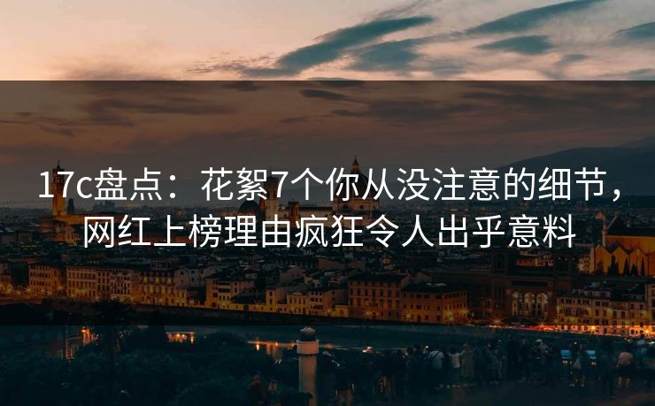 17c盘点：花絮7个你从没注意的细节，网红上榜理由疯狂令人出乎意料