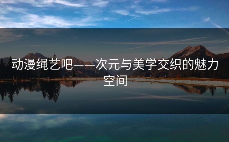 动漫绳艺吧——次元与美学交织的魅力空间