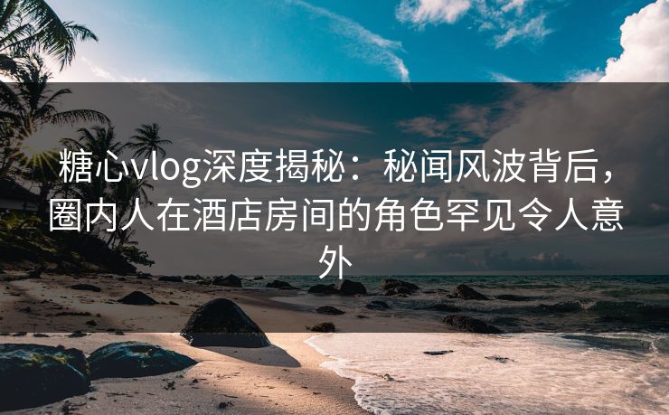 糖心vlog深度揭秘：秘闻风波背后，圈内人在酒店房间的角色罕见令人意外