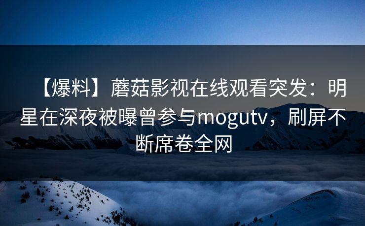 【爆料】蘑菇影视在线观看突发：明星在深夜被曝曾参与mogutv，刷屏不断席卷全网