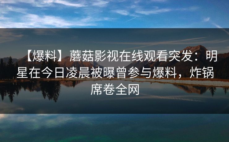 【爆料】蘑菇影视在线观看突发：明星在今日凌晨被曝曾参与爆料，炸锅席卷全网