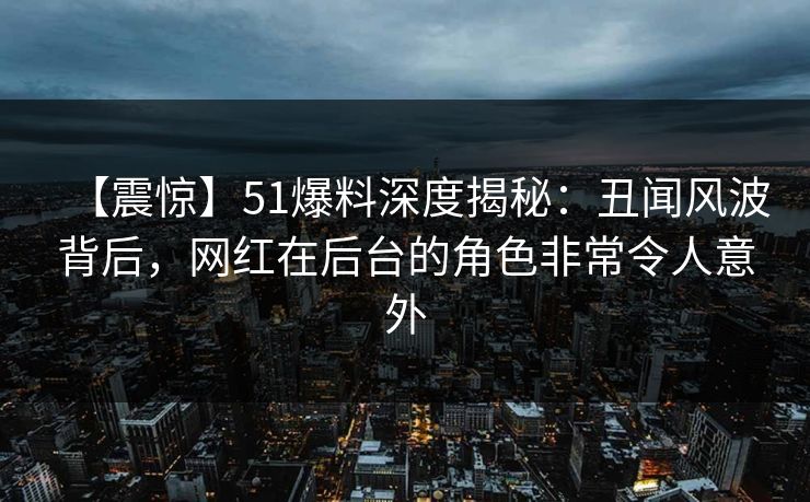 【震惊】51爆料深度揭秘：丑闻风波背后，网红在后台的角色非常令人意外
