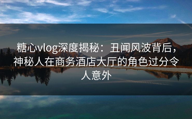 糖心vlog深度揭秘：丑闻风波背后，神秘人在商务酒店大厅的角色过分令人意外