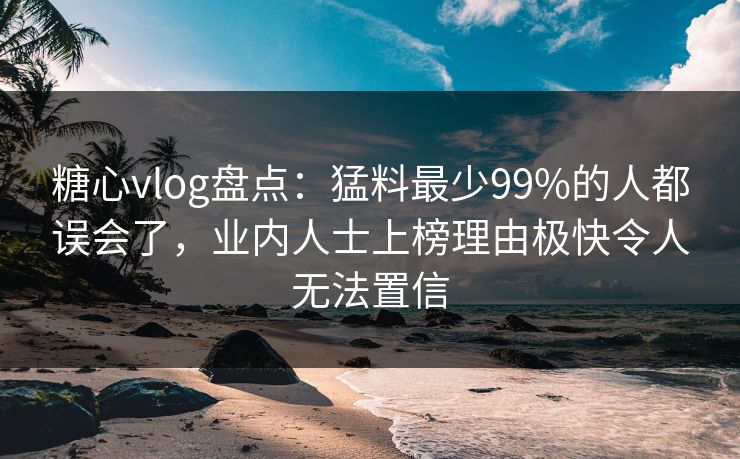 糖心vlog盘点：猛料最少99%的人都误会了，业内人士上榜理由极快令人无法置信