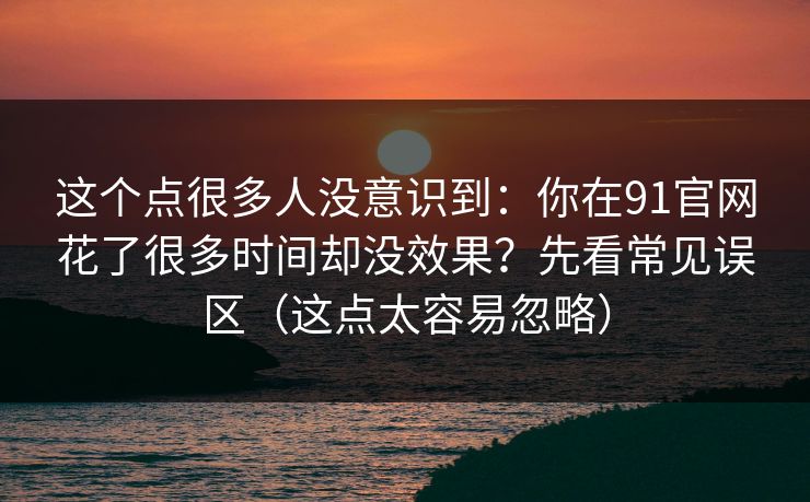 这个点很多人没意识到：你在91官网花了很多时间却没效果？先看常见误区（这点太容易忽略）