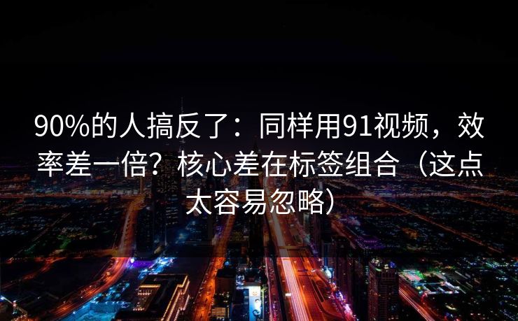 90%的人搞反了：同样用91视频，效率差一倍？核心差在标签组合（这点太容易忽略）