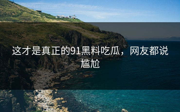 这才是真正的91黑料吃瓜，网友都说尴尬