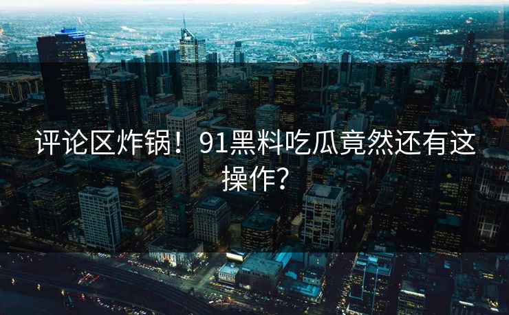 评论区炸锅！91黑料吃瓜竟然还有这操作？