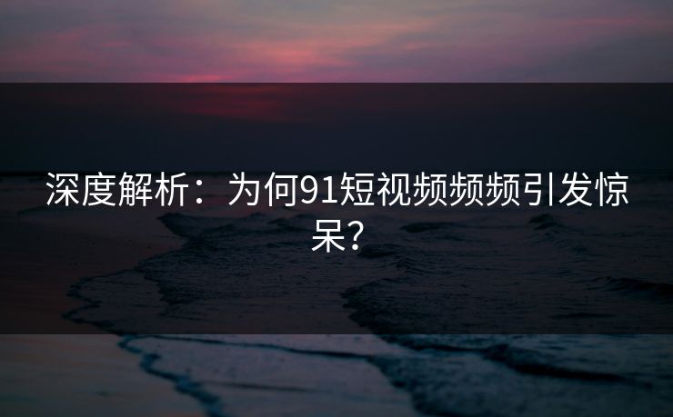 深度解析：为何91短视频频频引发惊呆？
