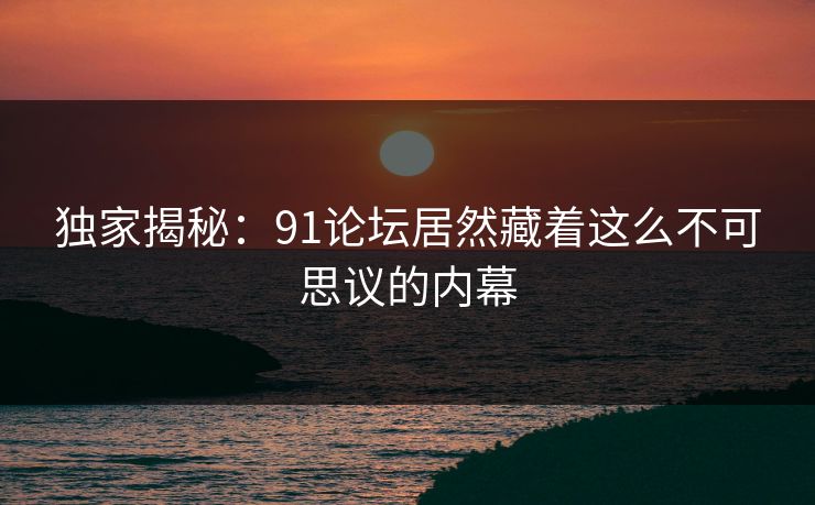 独家揭秘：91论坛居然藏着这么不可思议的内幕