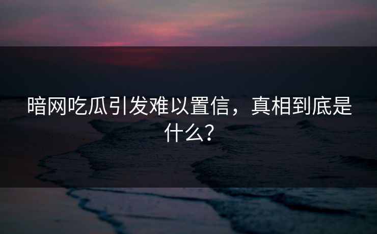 暗网吃瓜引发难以置信，真相到底是什么？
