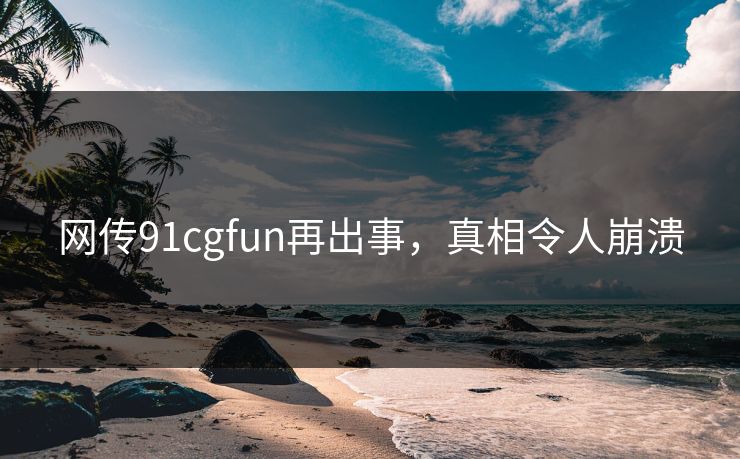 网传91cgfun再出事，真相令人崩溃