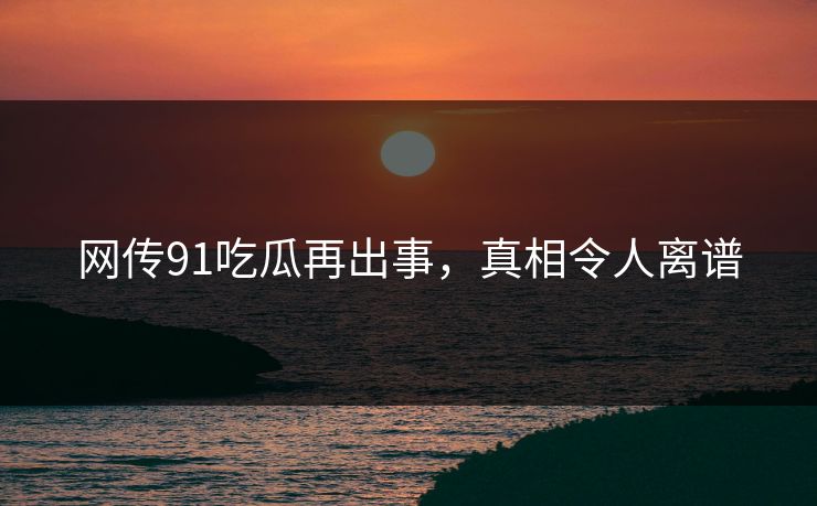 网传91吃瓜再出事，真相令人离谱