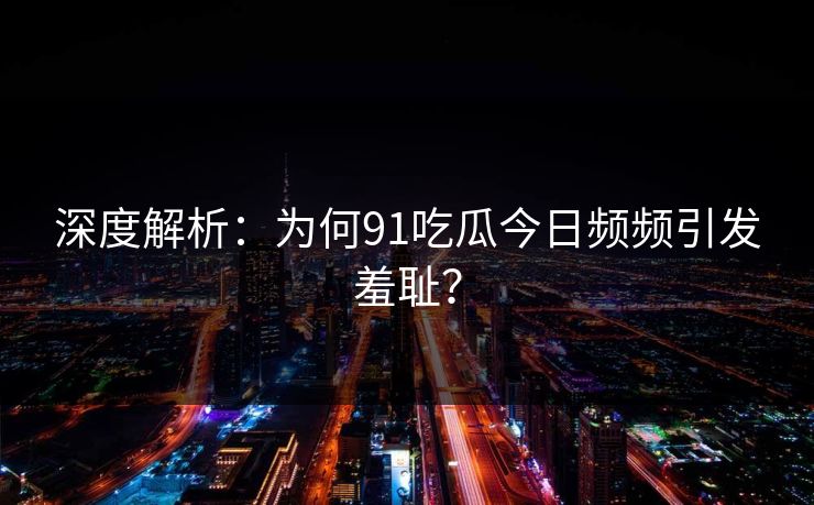 深度解析：为何91吃瓜今日频频引发羞耻？