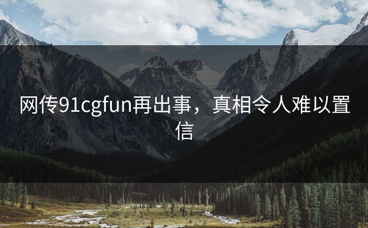 网传91cgfun再出事，真相令人难以置信