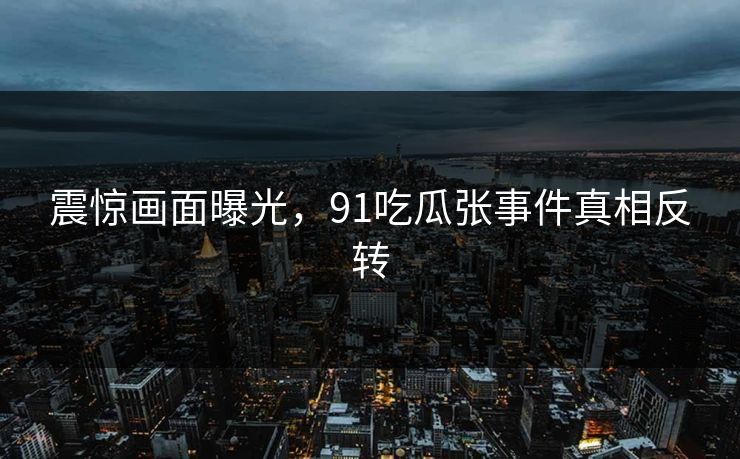 震惊画面曝光，91吃瓜张事件真相反转