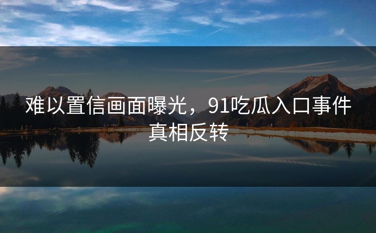 难以置信画面曝光，91吃瓜入口事件真相反转