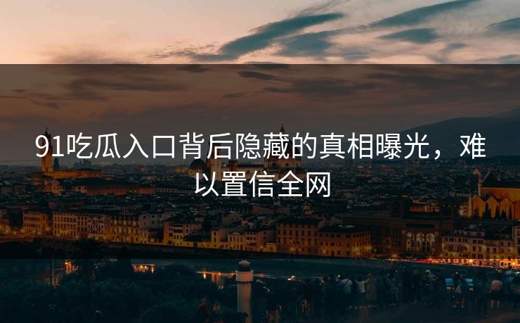 91吃瓜入口背后隐藏的真相曝光，难以置信全网