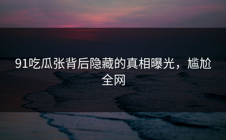 91吃瓜张背后隐藏的真相曝光，尴尬全网