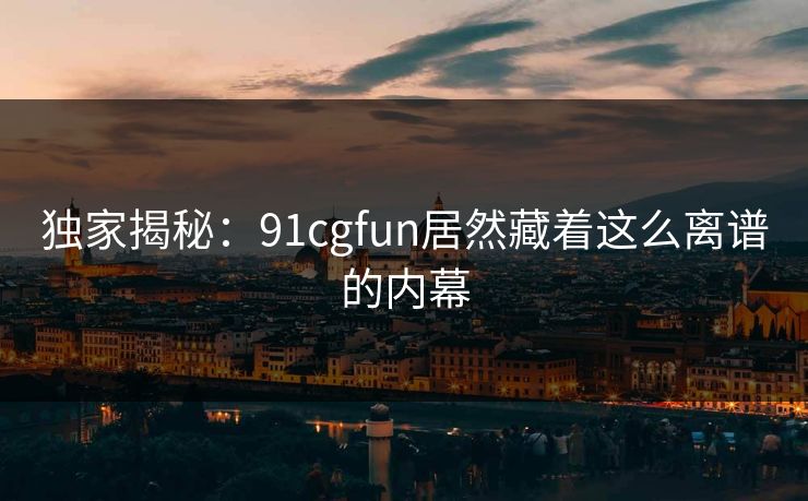 独家揭秘：91cgfun居然藏着这么离谱的内幕
