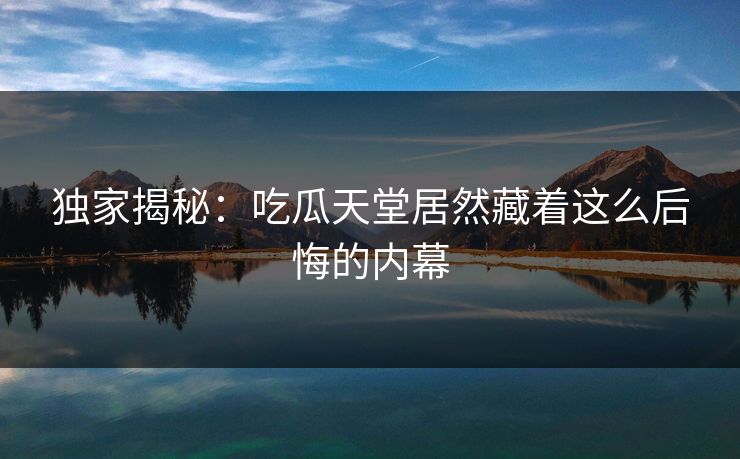 独家揭秘：吃瓜天堂居然藏着这么后悔的内幕