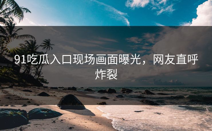91吃瓜入口现场画面曝光，网友直呼炸裂