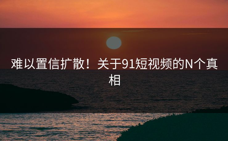难以置信扩散！关于91短视频的N个真相