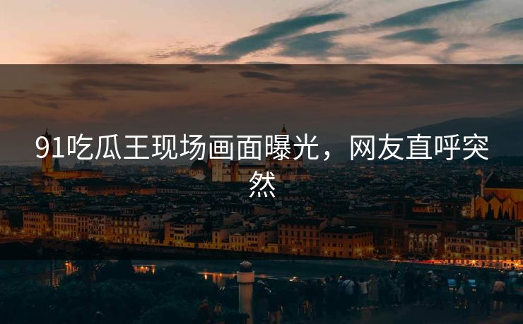 91吃瓜王现场画面曝光，网友直呼突然