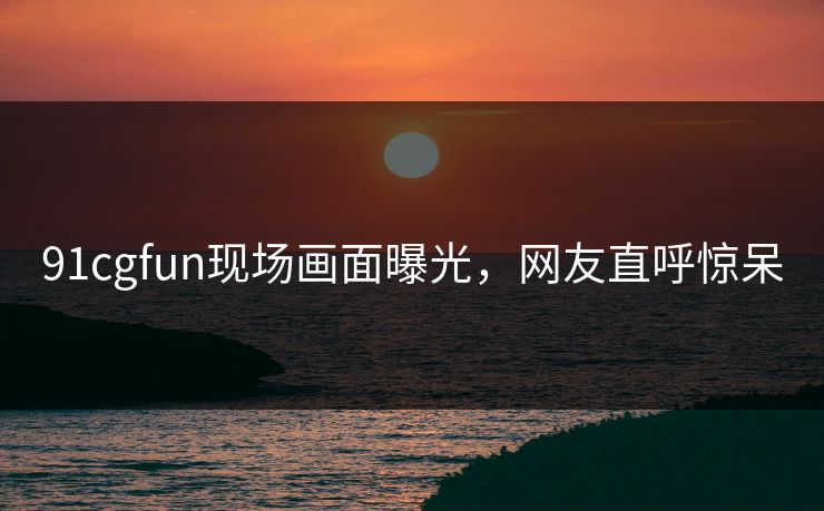 91cgfun现场画面曝光，网友直呼惊呆