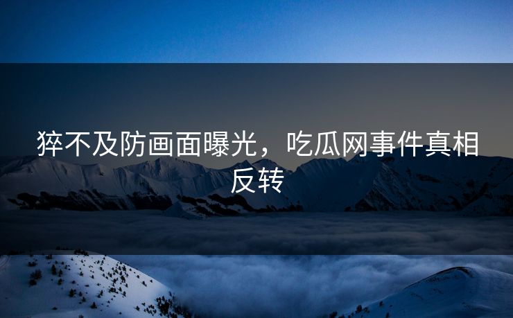 猝不及防画面曝光，吃瓜网事件真相反转