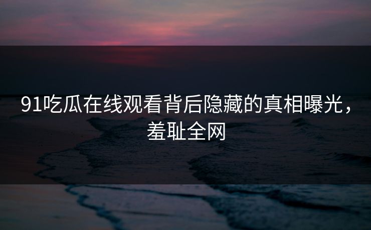 91吃瓜在线观看背后隐藏的真相曝光，羞耻全网