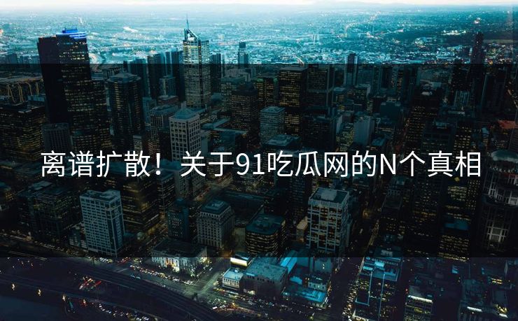 离谱扩散！关于91吃瓜网的N个真相