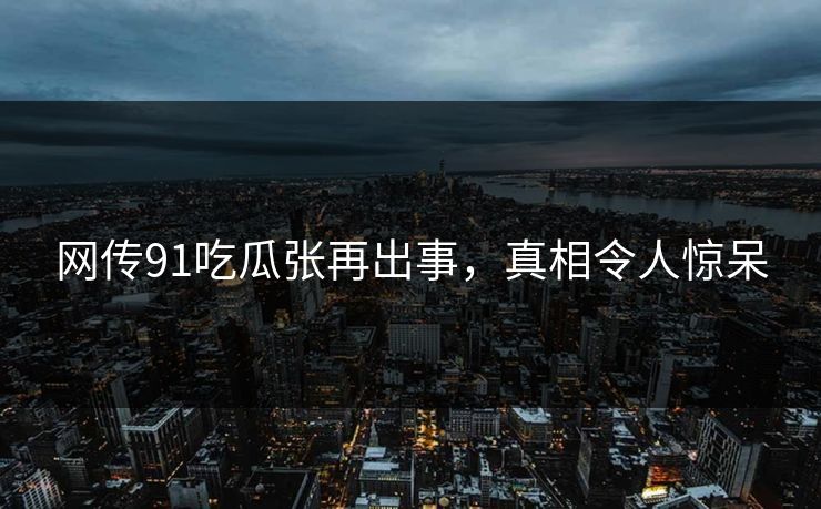 网传91吃瓜张再出事，真相令人惊呆