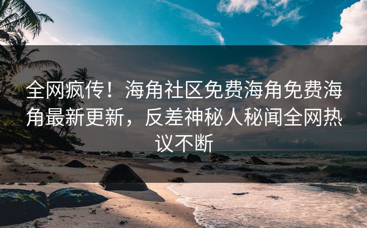全网疯传！海角社区免费海角免费海角最新更新，反差神秘人秘闻全网热议不断