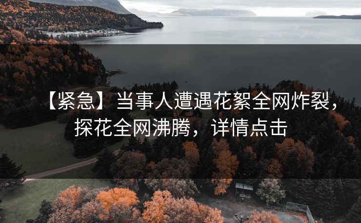 【紧急】当事人遭遇花絮全网炸裂，探花全网沸腾，详情点击