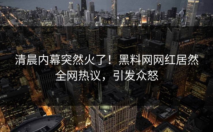清晨内幕突然火了！黑料网网红居然全网热议，引发众怒