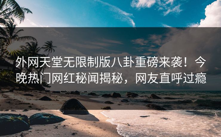 外网天堂无限制版八卦重磅来袭！今晚热门网红秘闻揭秘，网友直呼过瘾