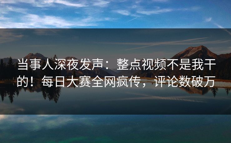 当事人深夜发声：整点视频不是我干的！每日大赛全网疯传，评论数破万