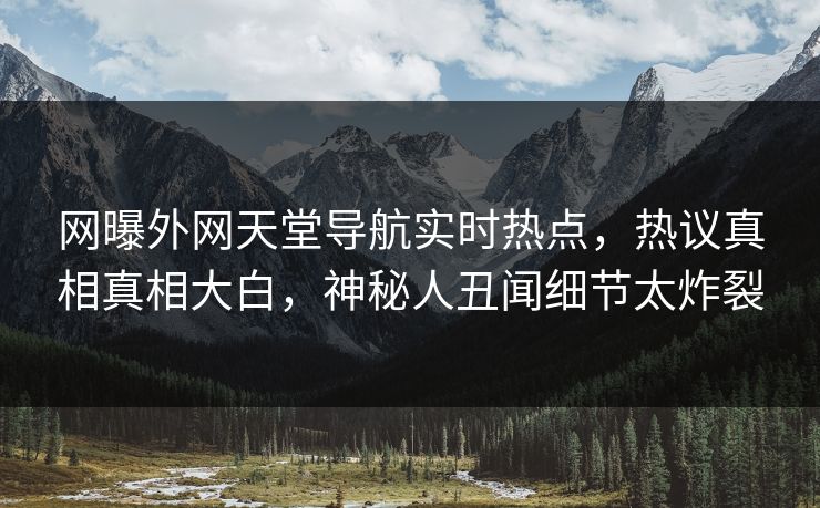 网曝外网天堂导航实时热点，热议真相真相大白，神秘人丑闻细节太炸裂
