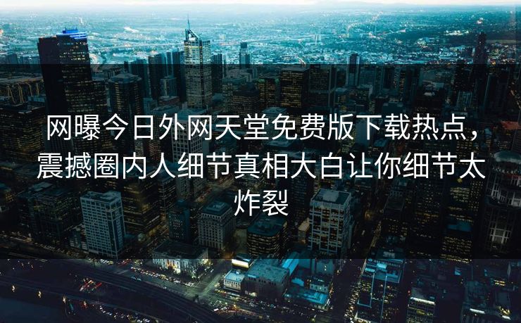 网曝今日外网天堂免费版下载热点，震撼圈内人细节真相大白让你细节太炸裂