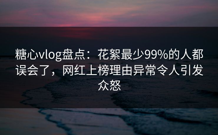 糖心vlog盘点：花絮最少99%的人都误会了，网红上榜理由异常令人引发众怒