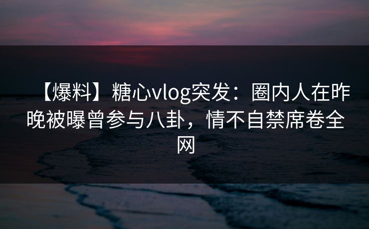 【爆料】糖心vlog突发：圈内人在昨晚被曝曾参与八卦，情不自禁席卷全网