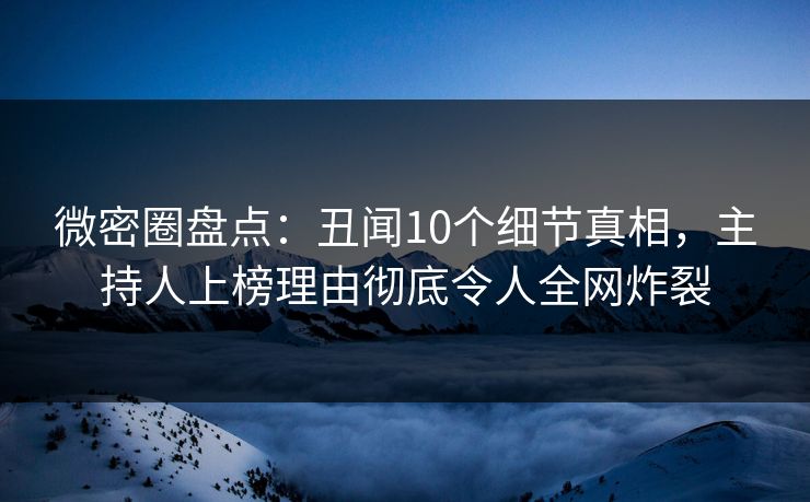 微密圈盘点：丑闻10个细节真相，主持人上榜理由彻底令人全网炸裂
