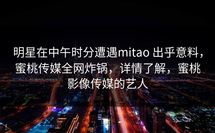 明星在中午时分遭遇mitao 出乎意料，蜜桃传媒全网炸锅，详情了解，蜜桃影像传媒的艺人