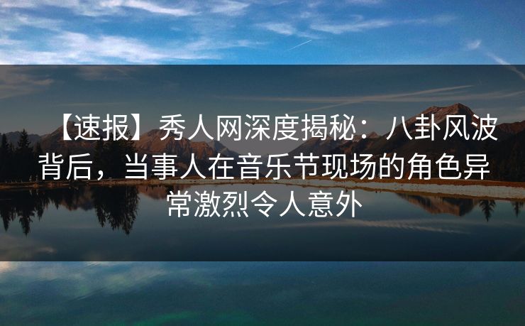 【速报】秀人网深度揭秘：八卦风波背后，当事人在音乐节现场的角色异常激烈令人意外