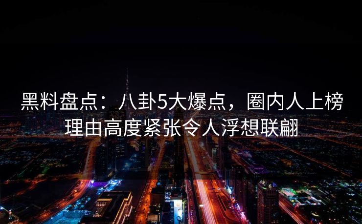 黑料盘点：八卦5大爆点，圈内人上榜理由高度紧张令人浮想联翩