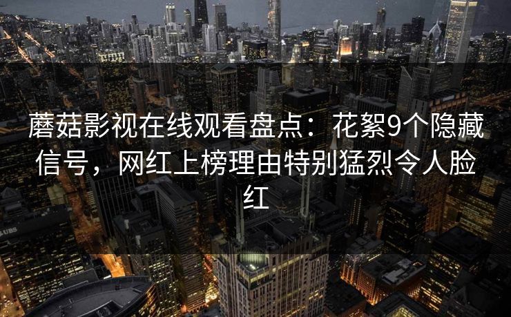 蘑菇影视在线观看盘点：花絮9个隐藏信号，网红上榜理由特别猛烈令人脸红